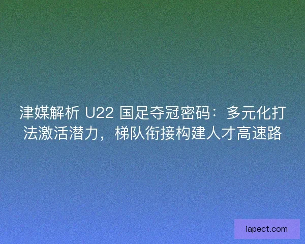 津媒解析 U22 国足夺冠密码：多元化打法激活潜力，梯队衔接构建人才高速路