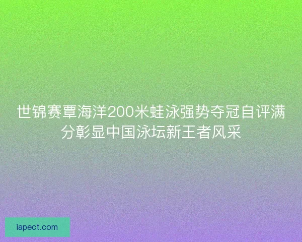 世锦赛覃海洋200米蛙泳强势夺冠自评满分彰显中国泳坛新王者风采