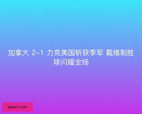 加拿大 2-1 力克美国斩获季军 戴维制胜球闪耀全场