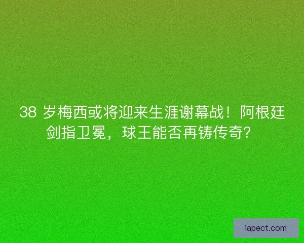 38 岁梅西或将迎来生涯谢幕战！阿根廷剑指卫冕，球王能否再铸传奇？