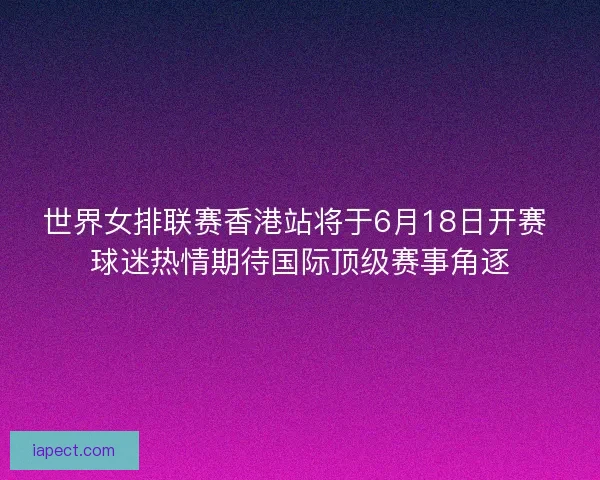 世界女排联赛香港站将于6月18日开赛 球迷热情期待国际顶级赛事角逐
