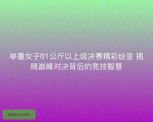 举重女子81公斤以上级决赛精彩纷呈 揭晓巅峰对决背后的竞技智慧