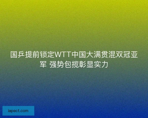 国乒提前锁定WTT中国大满贯混双冠亚军 强势包揽彰显实力