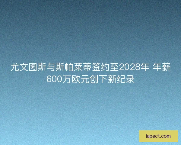 尤文图斯与斯帕莱蒂签约至2028年 年薪600万欧元创下新纪录