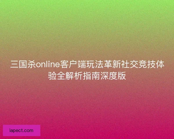 三国杀online客户端玩法革新社交竞技体验全解析指南深度版
