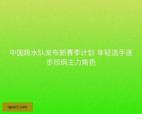 中国跳水队发布新赛季计划 年轻选手逐步担纲主力角色