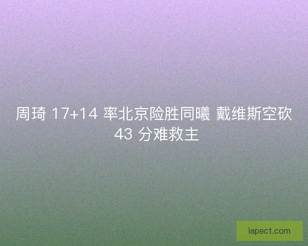 周琦 17+14 率北京险胜同曦 戴维斯空砍 43 分难救主