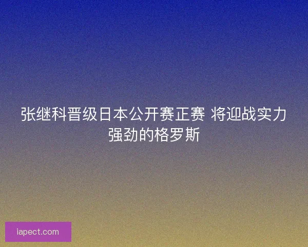 张继科晋级日本公开赛正赛 将迎战实力强劲的格罗斯