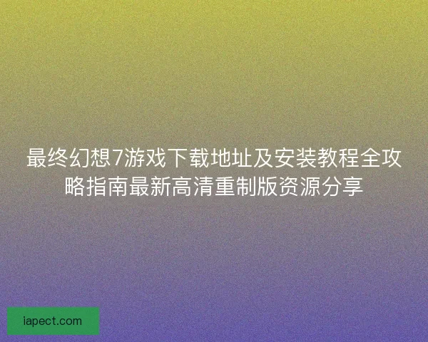 最终幻想7游戏下载地址及安装教程全攻略指南最新高清重制版资源分享