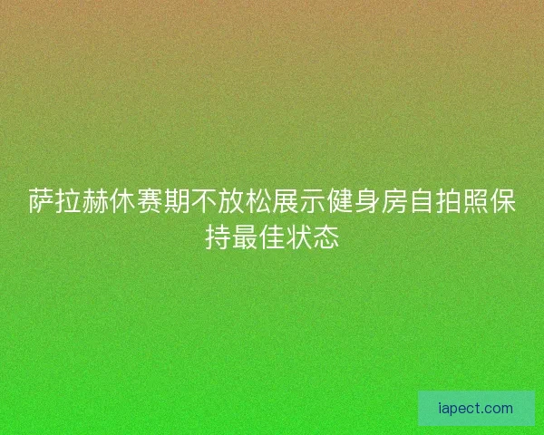 萨拉赫休赛期不放松展示健身房自拍照保持最佳状态