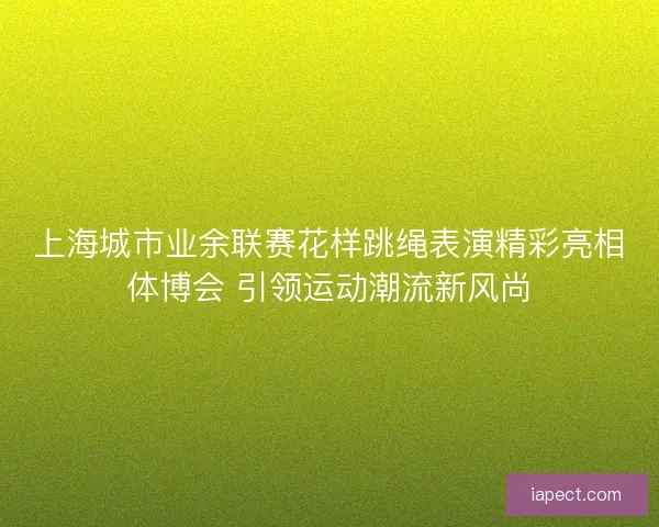 上海城市业余联赛花样跳绳表演精彩亮相体博会 引领运动潮流新风尚