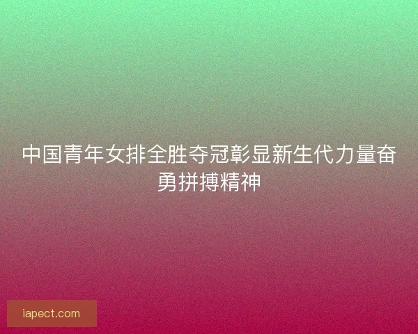 中国青年女排全胜夺冠彰显新生代力量奋勇拼搏精神