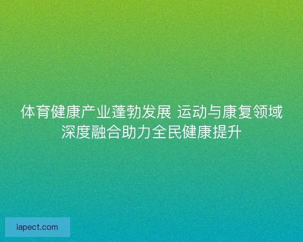 体育健康产业蓬勃发展 运动与康复领域深度融合助力全民健康提升