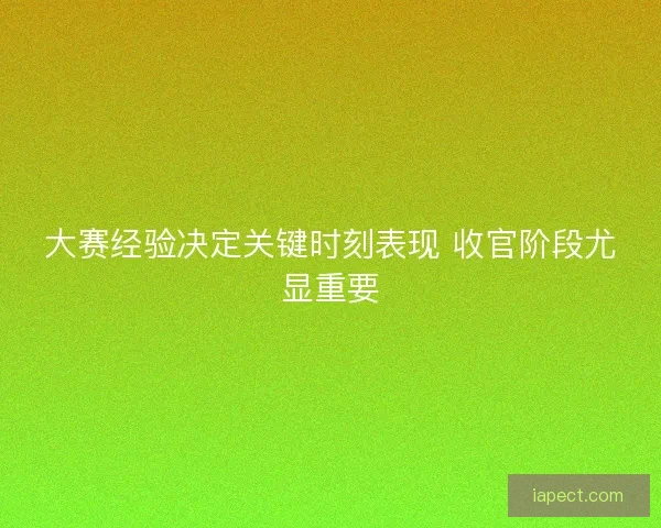 大赛经验决定关键时刻表现 收官阶段尤显重要