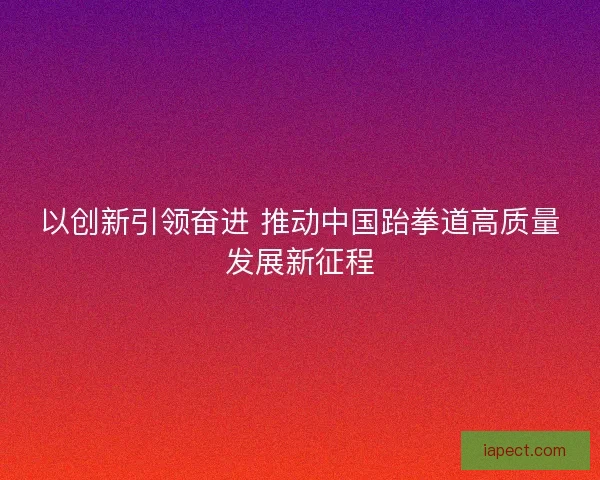 以创新引领奋进 推动中国跆拳道高质量发展新征程