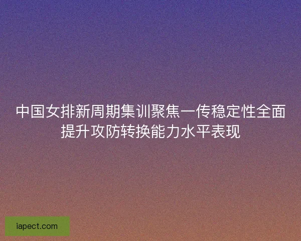 中国女排新周期集训聚焦一传稳定性全面提升攻防转换能力水平表现