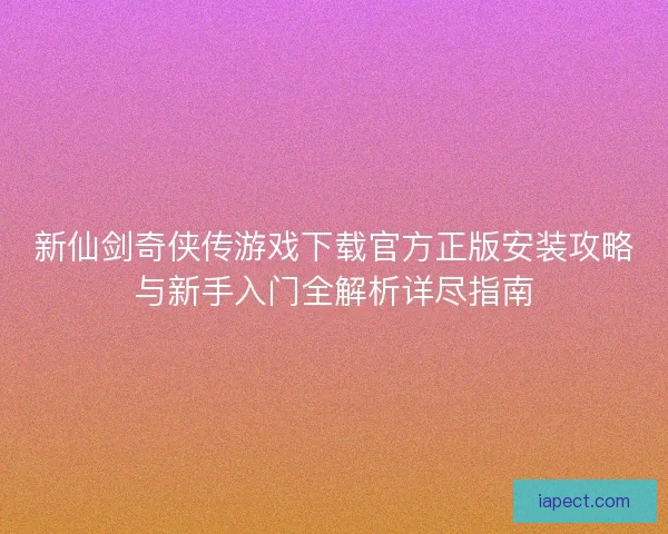 新仙剑奇侠传游戏下载官方正版安装攻略与新手入门全解析详尽指南