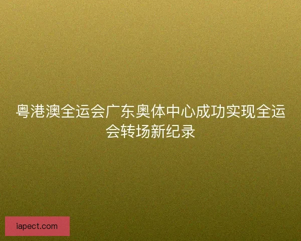粤港澳全运会广东奥体中心成功实现全运会转场新纪录