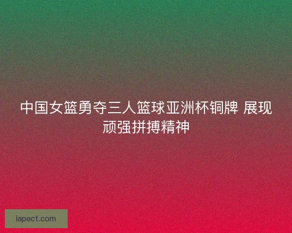 中国女篮勇夺三人篮球亚洲杯铜牌 展现顽强拼搏精神