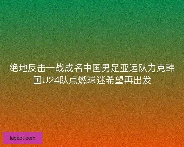 绝地反击一战成名中国男足亚运队力克韩国U24队点燃球迷希望再出发