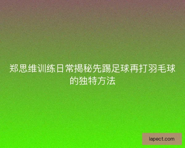 郑思维训练日常揭秘先踢足球再打羽毛球的独特方法