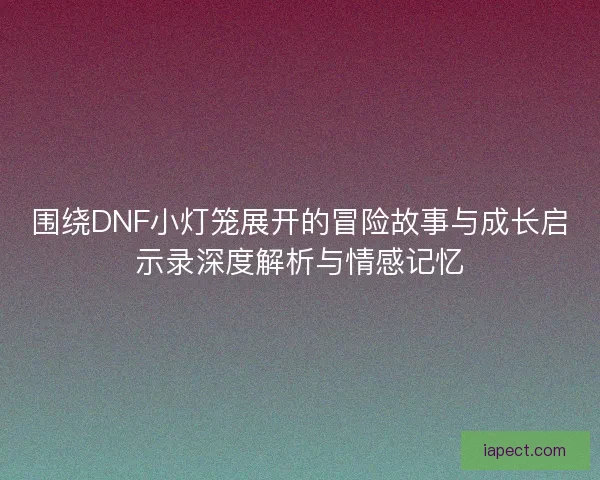 围绕DNF小灯笼展开的冒险故事与成长启示录深度解析与情感记忆