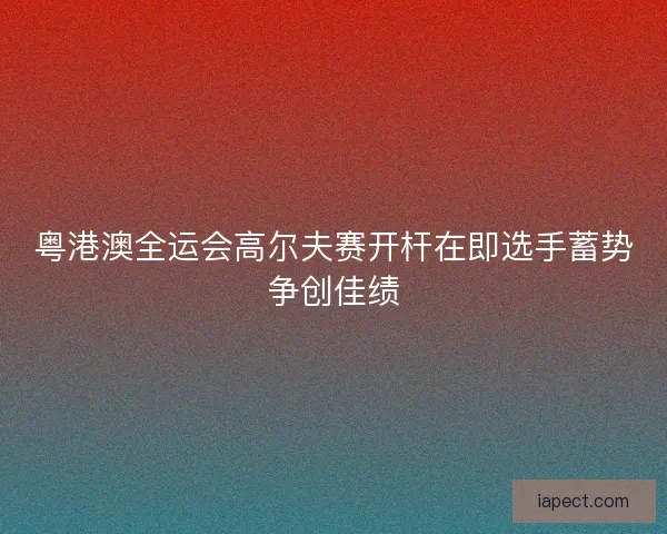 粤港澳全运会高尔夫赛开杆在即选手蓄势争创佳绩