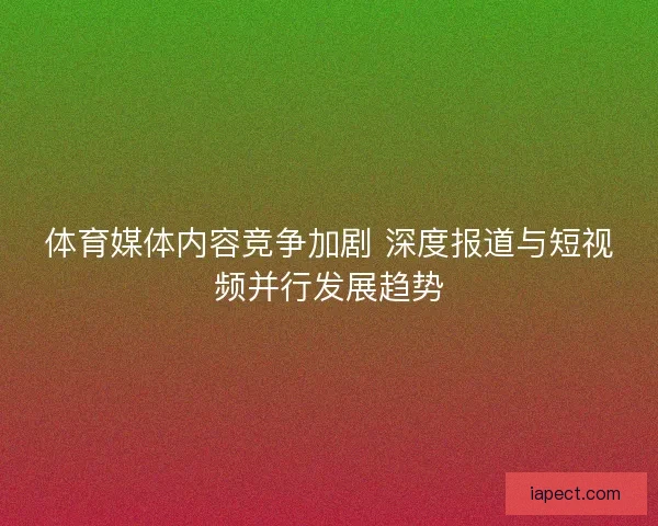 体育媒体内容竞争加剧 深度报道与短视频并行发展趋势