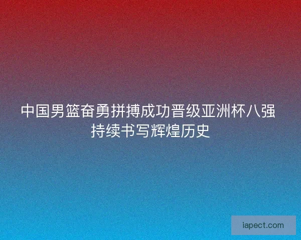 中国男篮奋勇拼搏成功晋级亚洲杯八强 持续书写辉煌历史
