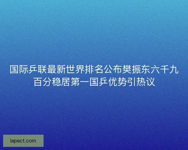 国际乒联最新世界排名公布樊振东六千九百分稳居第一国乒优势引热议 国际乒联最新世界排名公布樊振东六千九百分稳居第一国乒优势引热议