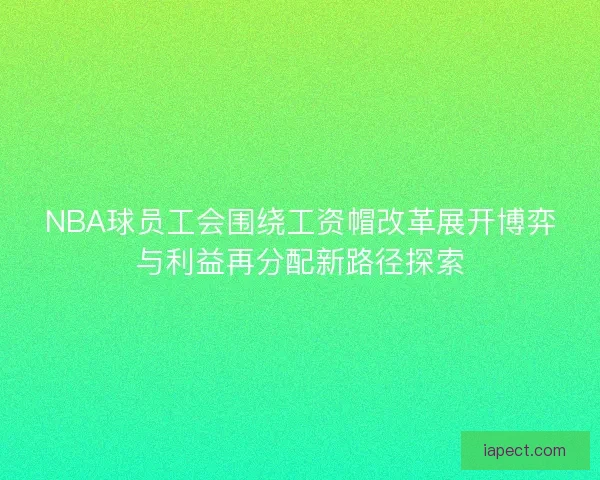 NBA球员工会围绕工资帽改革展开博弈与利益再分配新路径探索