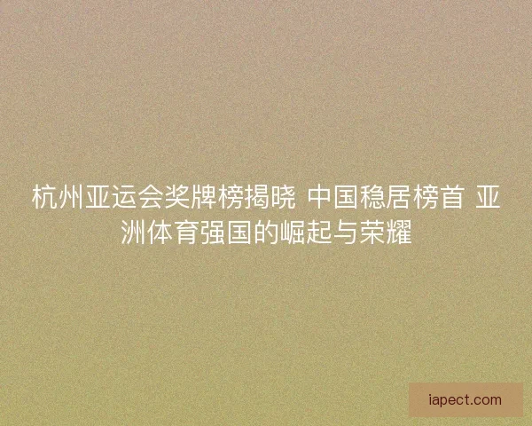 杭州亚运会奖牌榜揭晓 中国稳居榜首 亚洲体育强国的崛起与荣耀